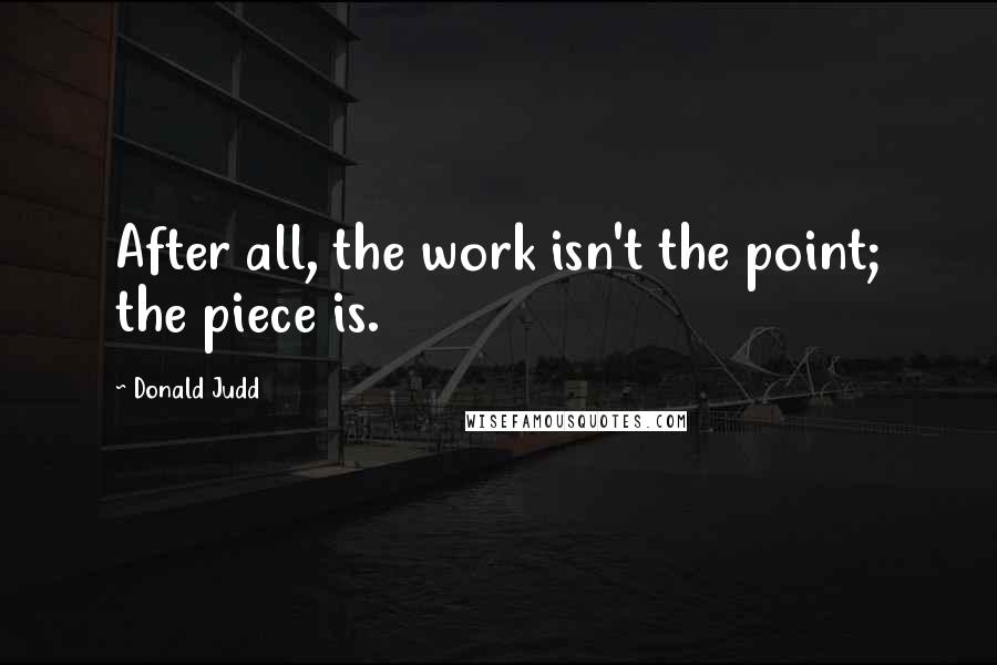 Donald Judd Quotes: After all, the work isn't the point; the piece is.