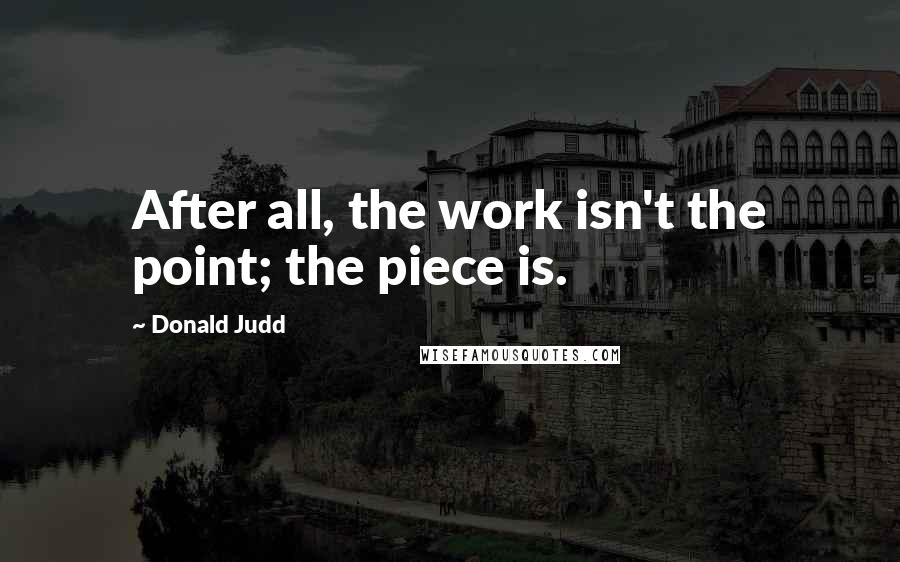 Donald Judd Quotes: After all, the work isn't the point; the piece is.