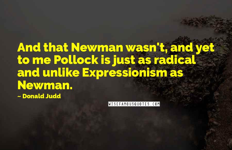 Donald Judd Quotes: And that Newman wasn't, and yet to me Pollock is just as radical and unlike Expressionism as Newman.