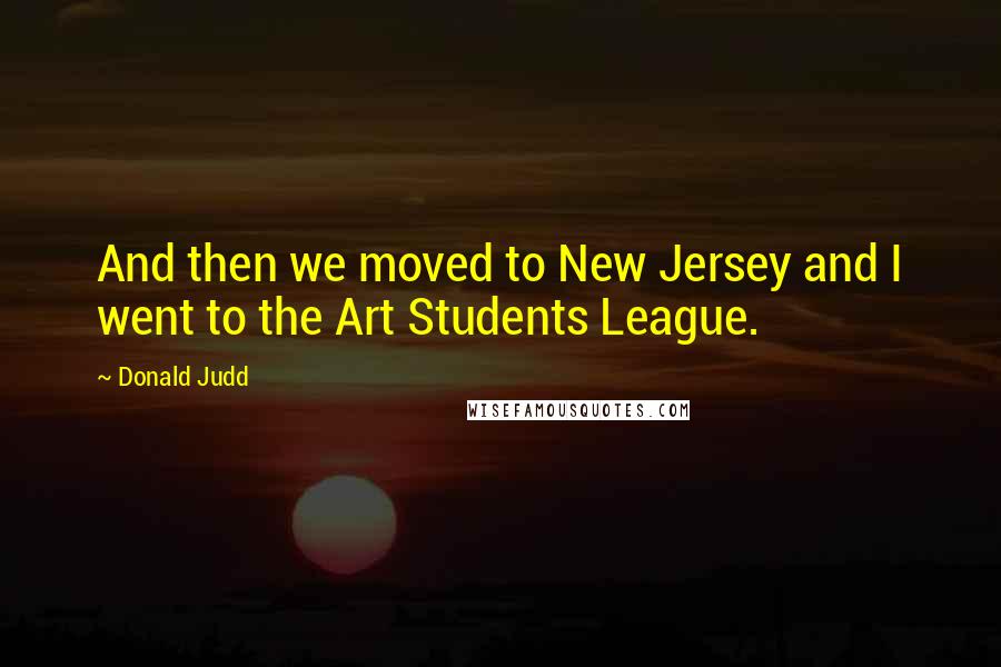 Donald Judd Quotes: And then we moved to New Jersey and I went to the Art Students League.