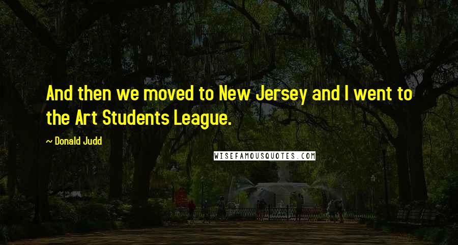 Donald Judd Quotes: And then we moved to New Jersey and I went to the Art Students League.