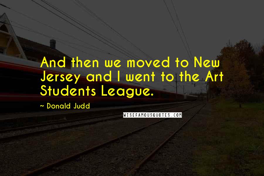 Donald Judd Quotes: And then we moved to New Jersey and I went to the Art Students League.