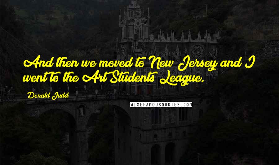 Donald Judd Quotes: And then we moved to New Jersey and I went to the Art Students League.