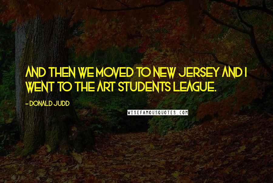 Donald Judd Quotes: And then we moved to New Jersey and I went to the Art Students League.