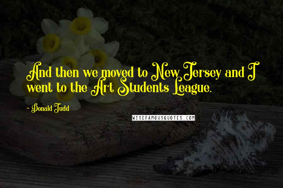 Donald Judd Quotes: And then we moved to New Jersey and I went to the Art Students League.