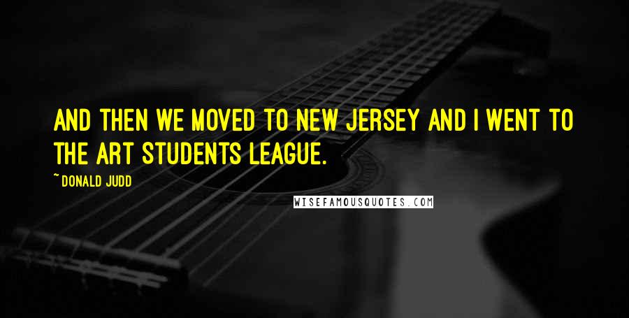 Donald Judd Quotes: And then we moved to New Jersey and I went to the Art Students League.