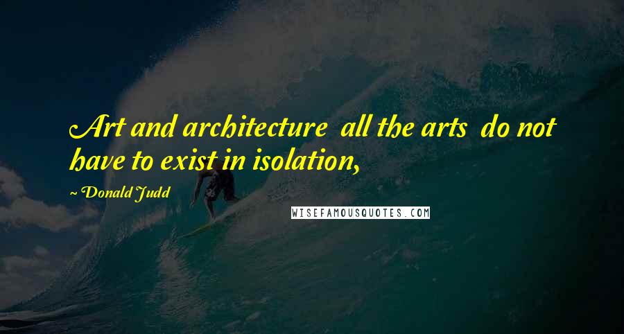 Donald Judd Quotes: Art and architecture  all the arts  do not have to exist in isolation,