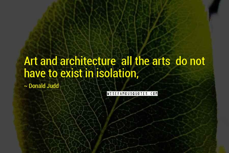 Donald Judd Quotes: Art and architecture  all the arts  do not have to exist in isolation,