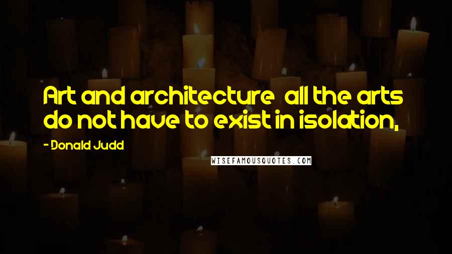 Donald Judd Quotes: Art and architecture  all the arts  do not have to exist in isolation,