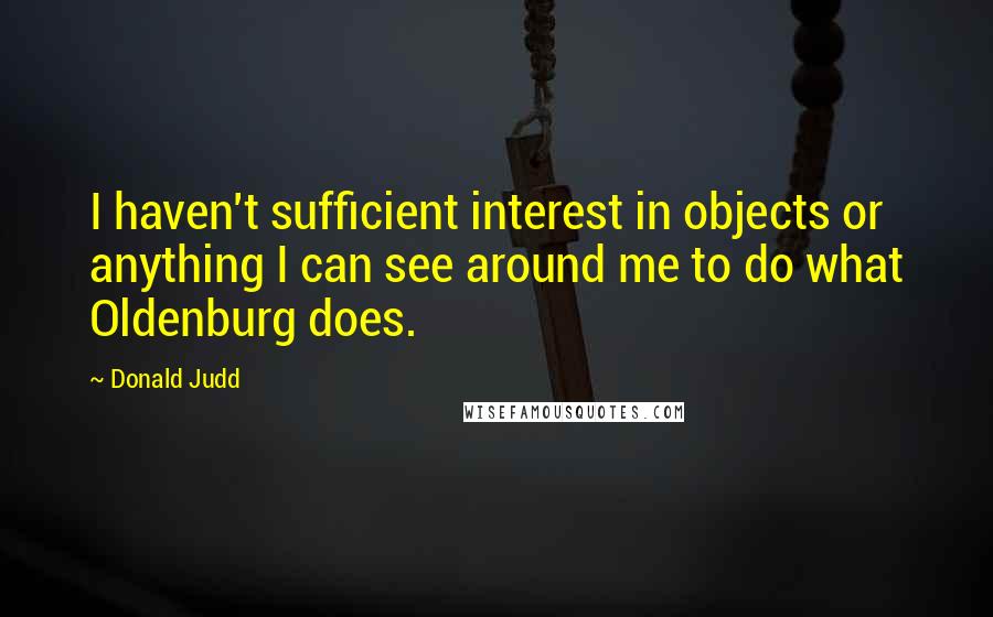 Donald Judd Quotes: I haven't sufficient interest in objects or anything I can see around me to do what Oldenburg does.