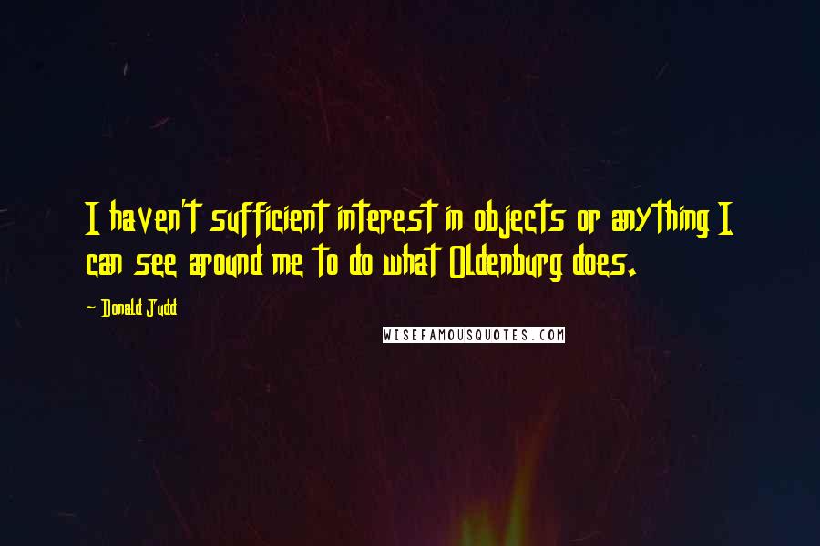 Donald Judd Quotes: I haven't sufficient interest in objects or anything I can see around me to do what Oldenburg does.