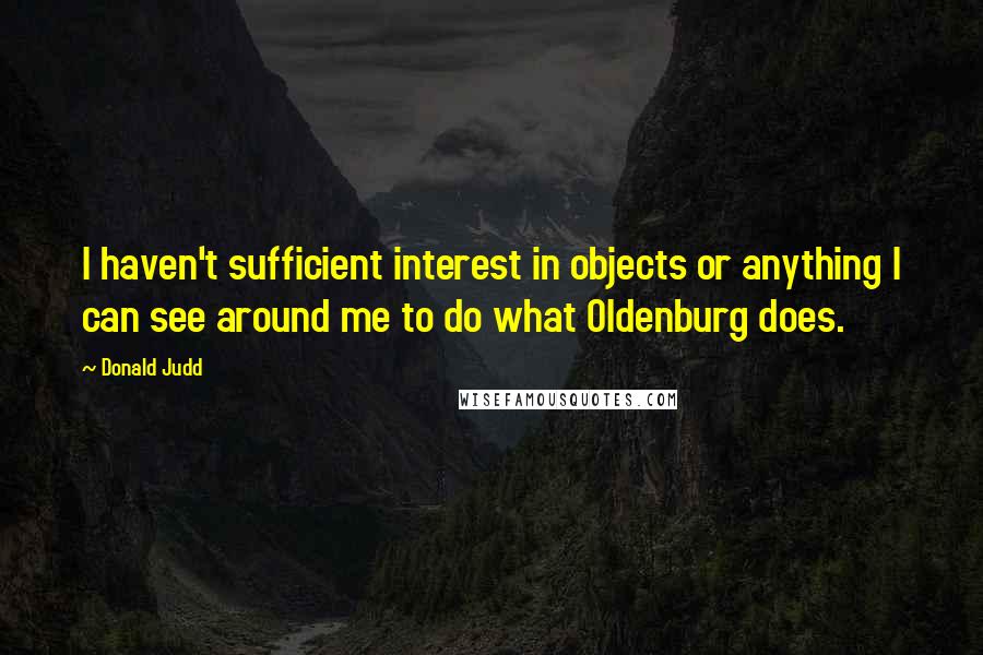 Donald Judd Quotes: I haven't sufficient interest in objects or anything I can see around me to do what Oldenburg does.