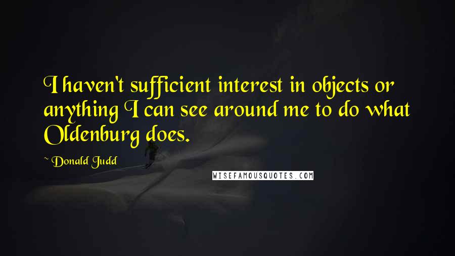 Donald Judd Quotes: I haven't sufficient interest in objects or anything I can see around me to do what Oldenburg does.