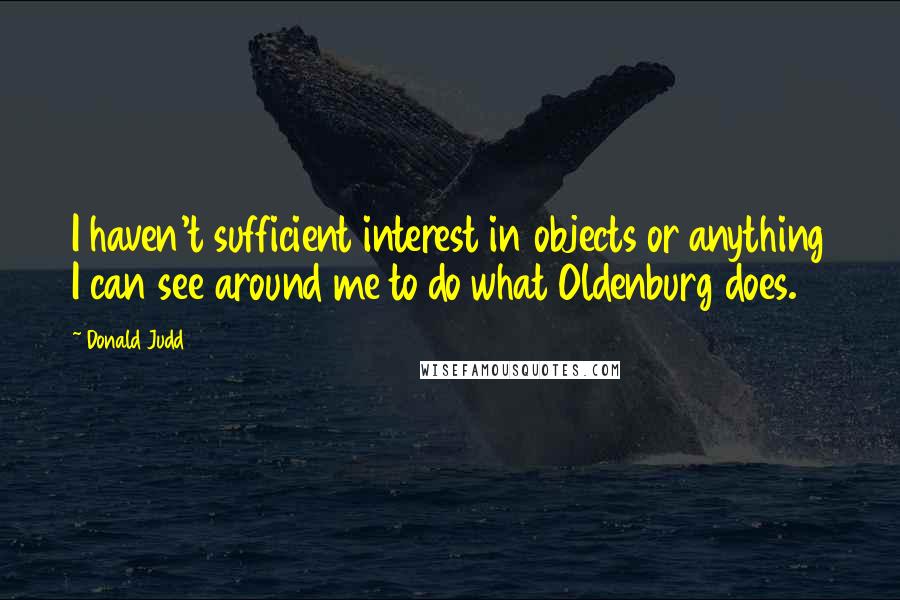 Donald Judd Quotes: I haven't sufficient interest in objects or anything I can see around me to do what Oldenburg does.