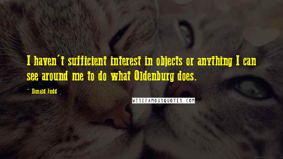 Donald Judd Quotes: I haven't sufficient interest in objects or anything I can see around me to do what Oldenburg does.