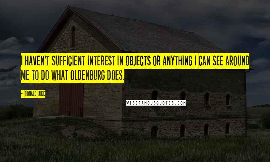 Donald Judd Quotes: I haven't sufficient interest in objects or anything I can see around me to do what Oldenburg does.