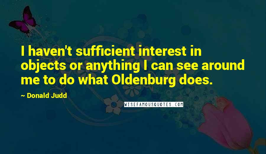 Donald Judd Quotes: I haven't sufficient interest in objects or anything I can see around me to do what Oldenburg does.