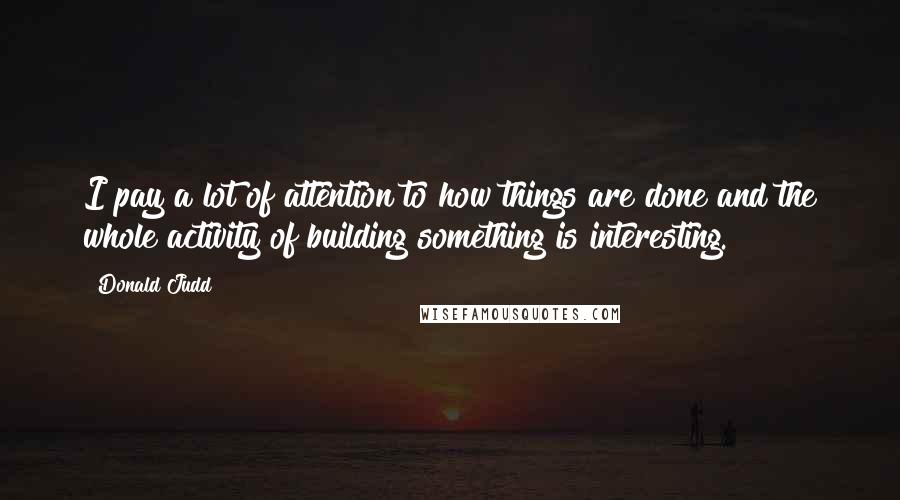 Donald Judd Quotes: I pay a lot of attention to how things are done and the whole activity of building something is interesting.