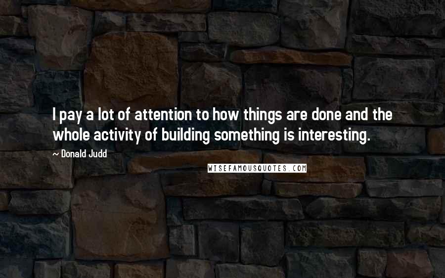 Donald Judd Quotes: I pay a lot of attention to how things are done and the whole activity of building something is interesting.