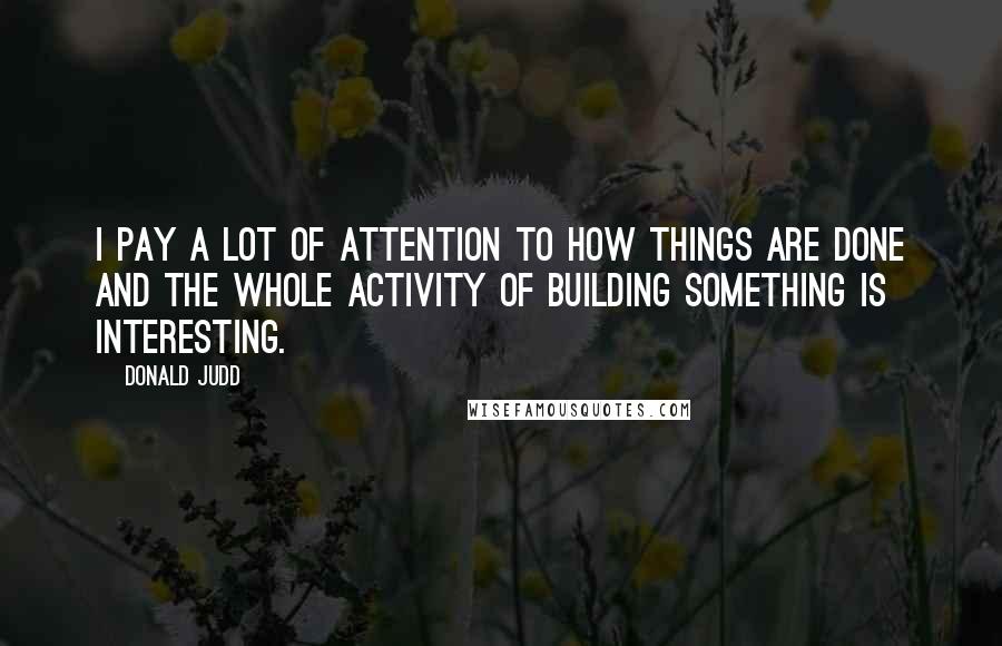 Donald Judd Quotes: I pay a lot of attention to how things are done and the whole activity of building something is interesting.