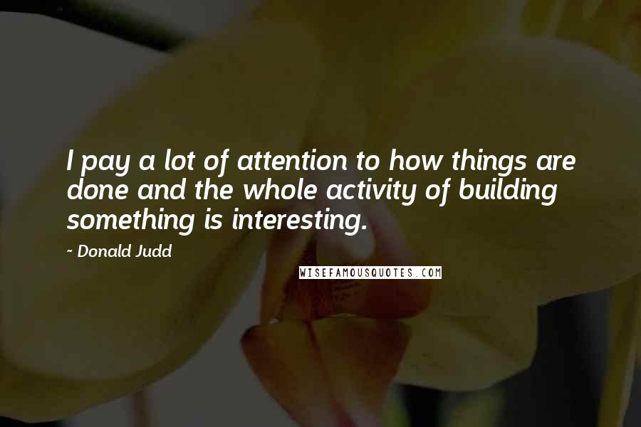 Donald Judd Quotes: I pay a lot of attention to how things are done and the whole activity of building something is interesting.