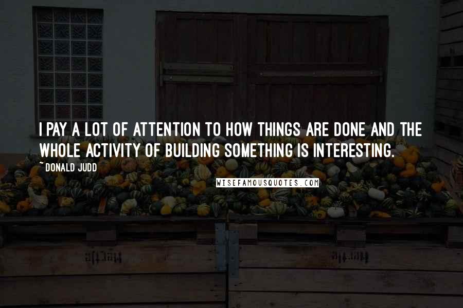 Donald Judd Quotes: I pay a lot of attention to how things are done and the whole activity of building something is interesting.