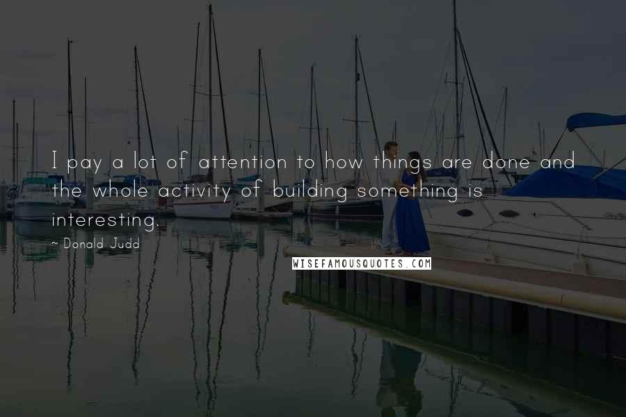 Donald Judd Quotes: I pay a lot of attention to how things are done and the whole activity of building something is interesting.