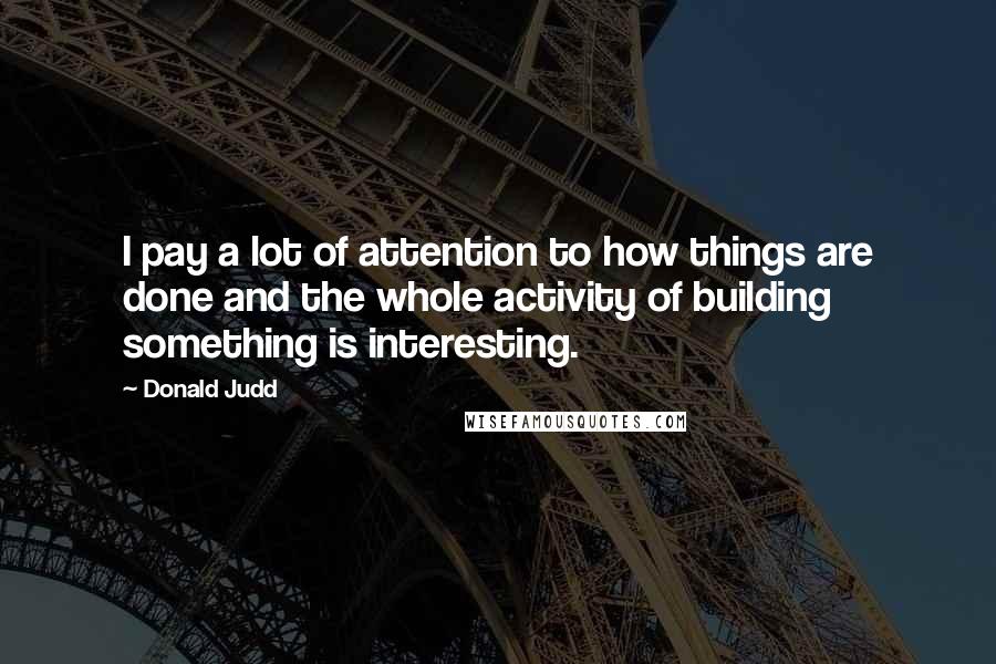 Donald Judd Quotes: I pay a lot of attention to how things are done and the whole activity of building something is interesting.