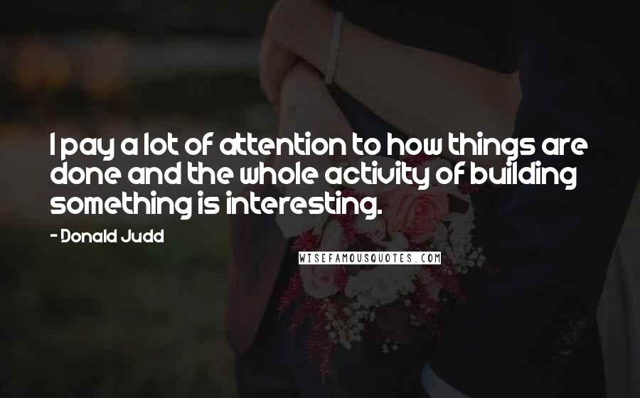 Donald Judd Quotes: I pay a lot of attention to how things are done and the whole activity of building something is interesting.