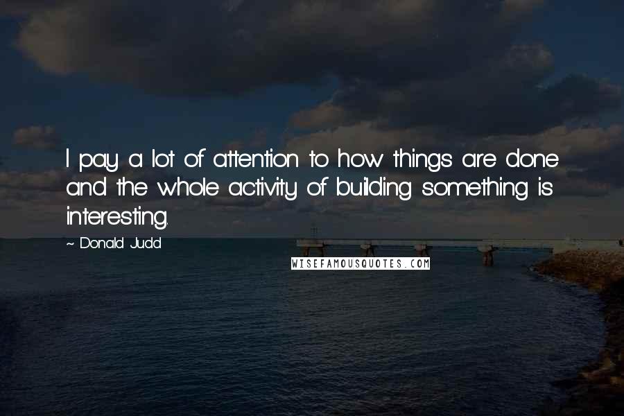 Donald Judd Quotes: I pay a lot of attention to how things are done and the whole activity of building something is interesting.