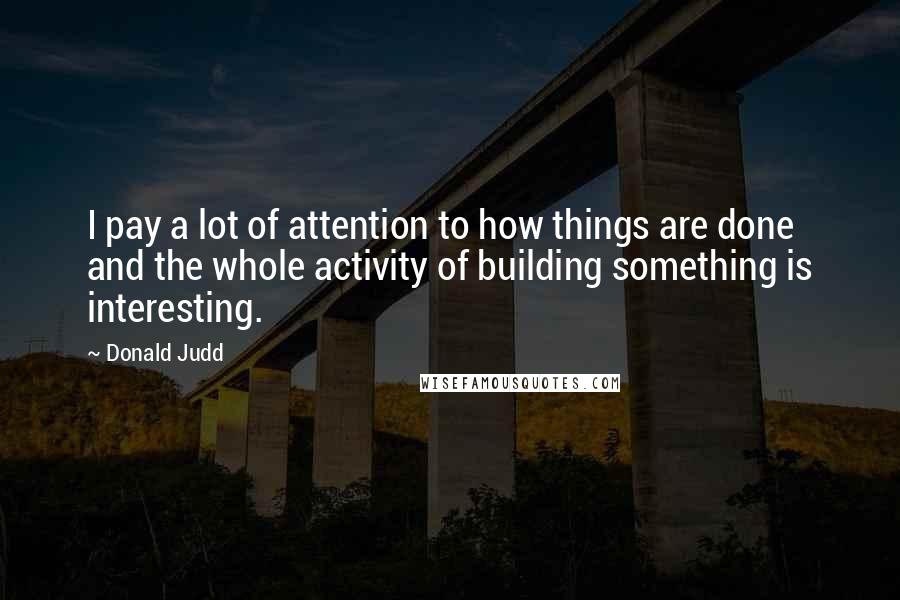 Donald Judd Quotes: I pay a lot of attention to how things are done and the whole activity of building something is interesting.