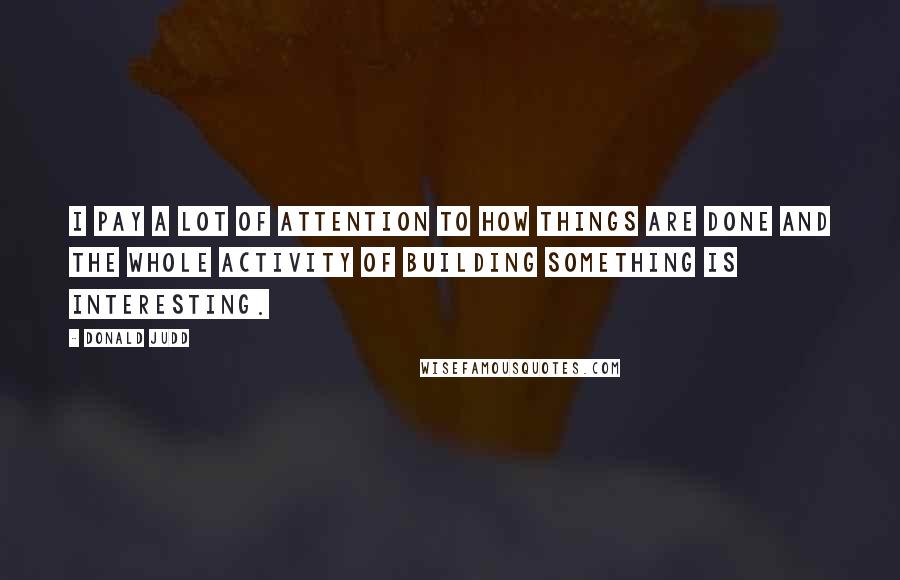 Donald Judd Quotes: I pay a lot of attention to how things are done and the whole activity of building something is interesting.