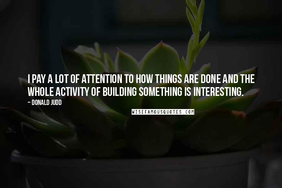 Donald Judd Quotes: I pay a lot of attention to how things are done and the whole activity of building something is interesting.