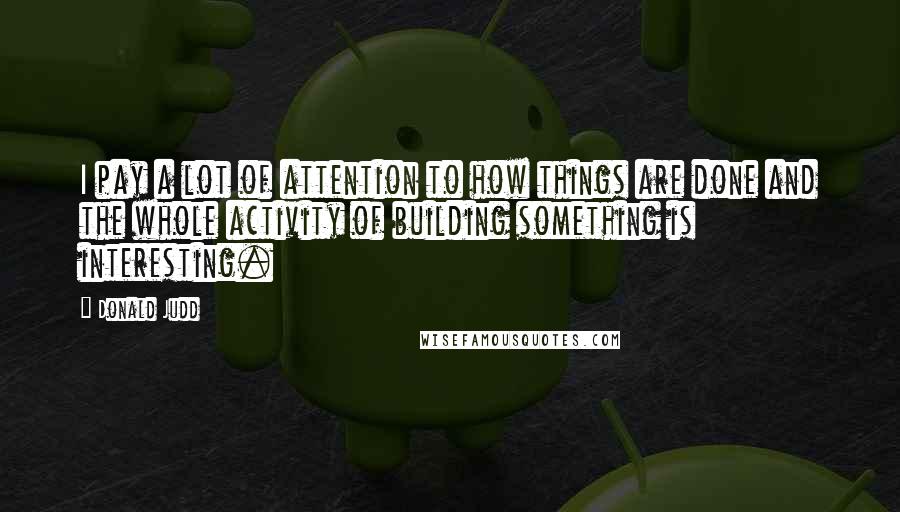 Donald Judd Quotes: I pay a lot of attention to how things are done and the whole activity of building something is interesting.