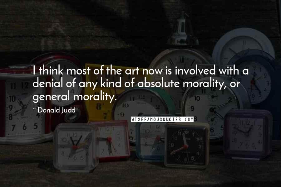 Donald Judd Quotes: I think most of the art now is involved with a denial of any kind of absolute morality, or general morality.