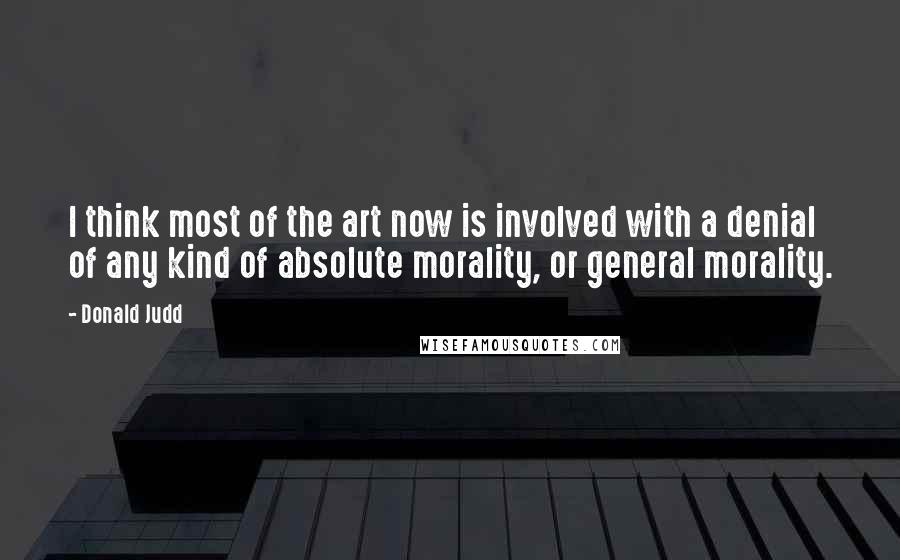 Donald Judd Quotes: I think most of the art now is involved with a denial of any kind of absolute morality, or general morality.