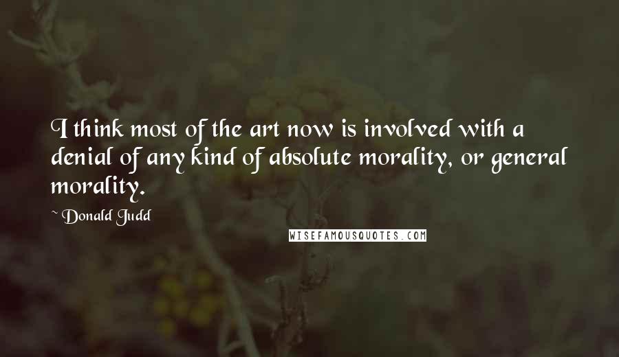 Donald Judd Quotes: I think most of the art now is involved with a denial of any kind of absolute morality, or general morality.