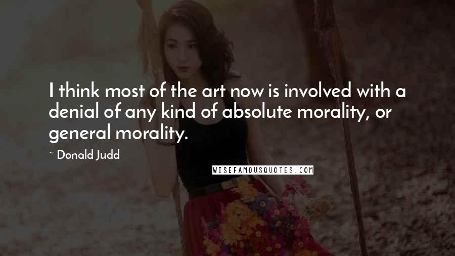 Donald Judd Quotes: I think most of the art now is involved with a denial of any kind of absolute morality, or general morality.