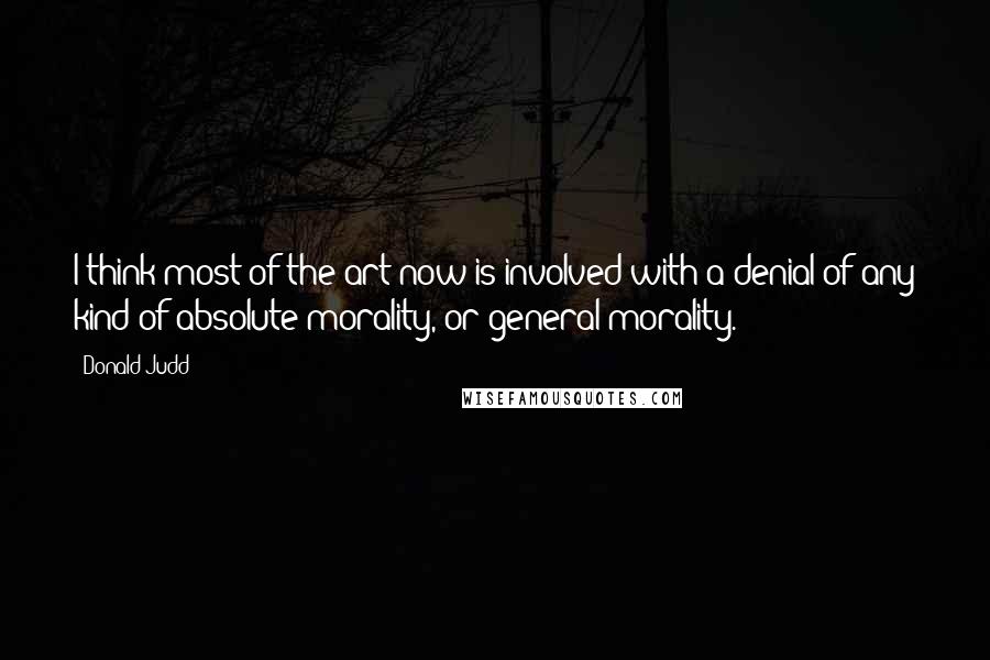 Donald Judd Quotes: I think most of the art now is involved with a denial of any kind of absolute morality, or general morality.