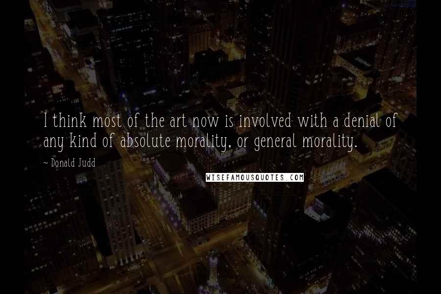 Donald Judd Quotes: I think most of the art now is involved with a denial of any kind of absolute morality, or general morality.