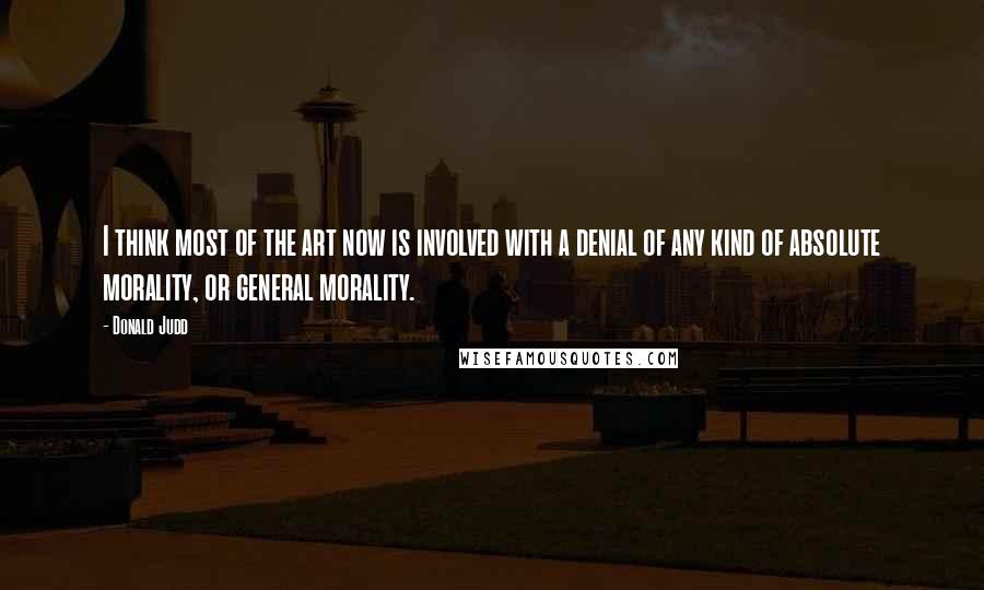 Donald Judd Quotes: I think most of the art now is involved with a denial of any kind of absolute morality, or general morality.