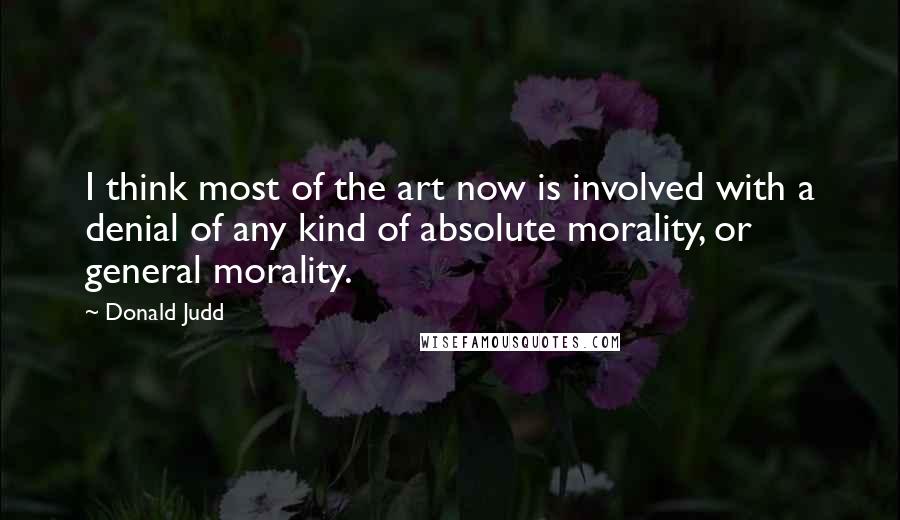 Donald Judd Quotes: I think most of the art now is involved with a denial of any kind of absolute morality, or general morality.