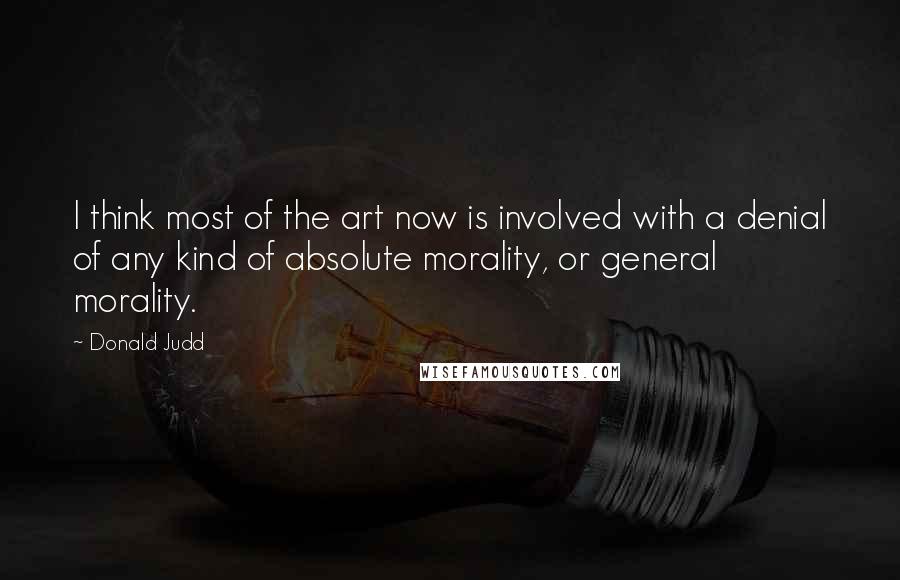 Donald Judd Quotes: I think most of the art now is involved with a denial of any kind of absolute morality, or general morality.