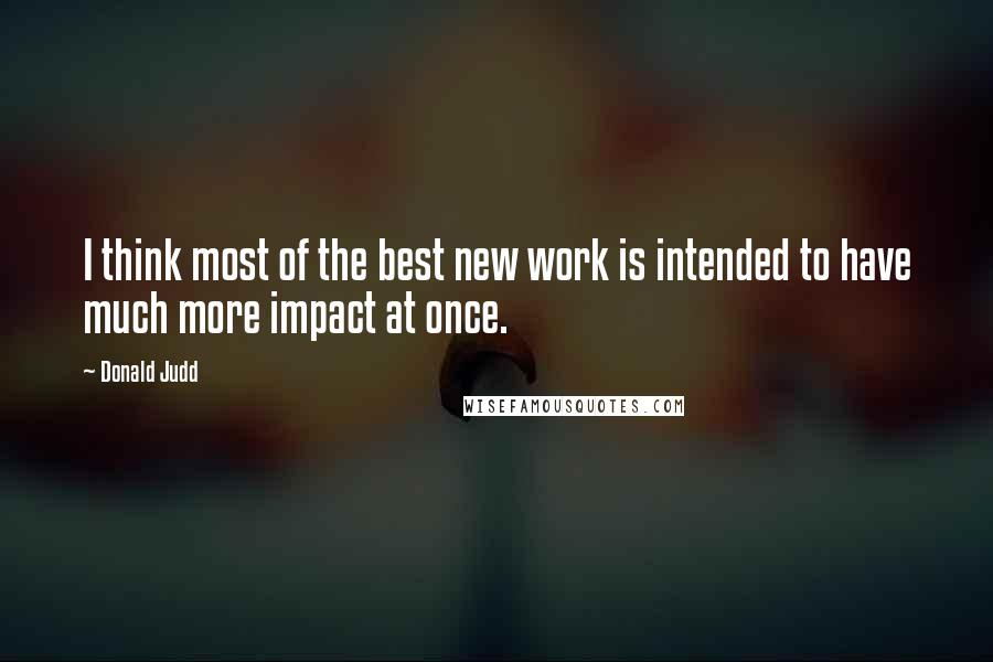 Donald Judd Quotes: I think most of the best new work is intended to have much more impact at once.