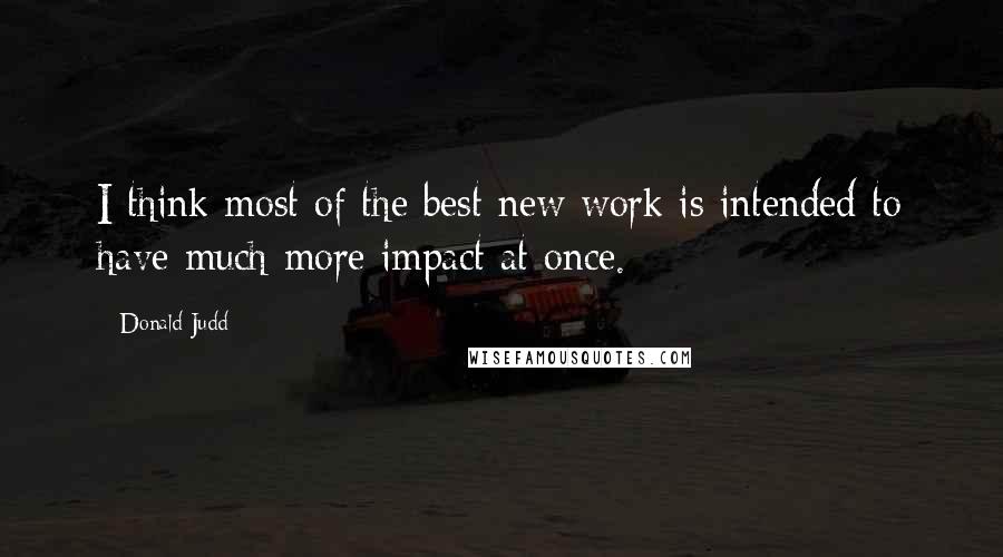 Donald Judd Quotes: I think most of the best new work is intended to have much more impact at once.