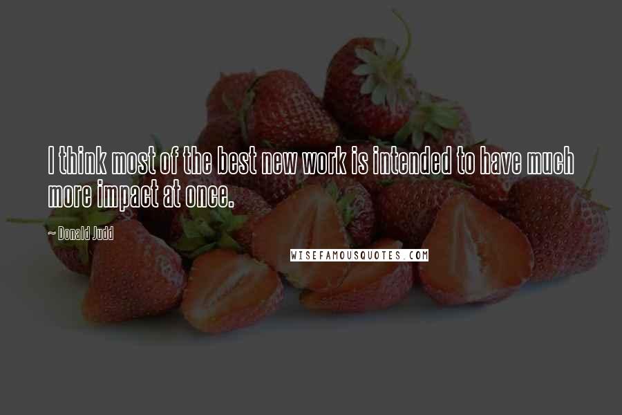 Donald Judd Quotes: I think most of the best new work is intended to have much more impact at once.