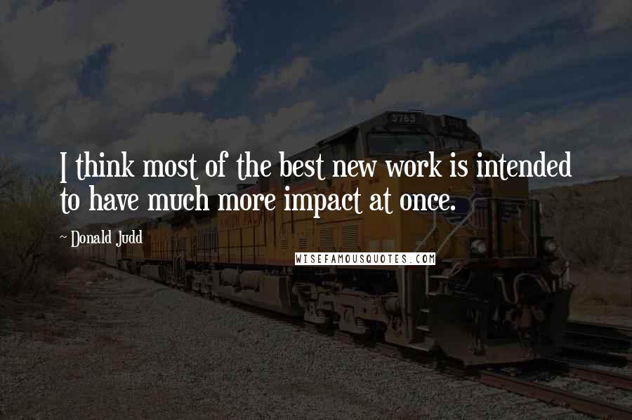 Donald Judd Quotes: I think most of the best new work is intended to have much more impact at once.