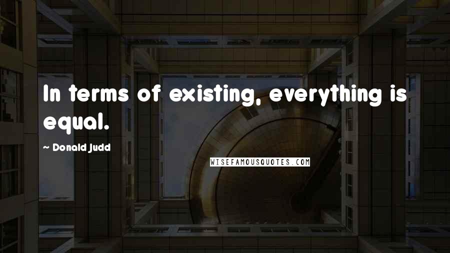 Donald Judd Quotes: In terms of existing, everything is equal.