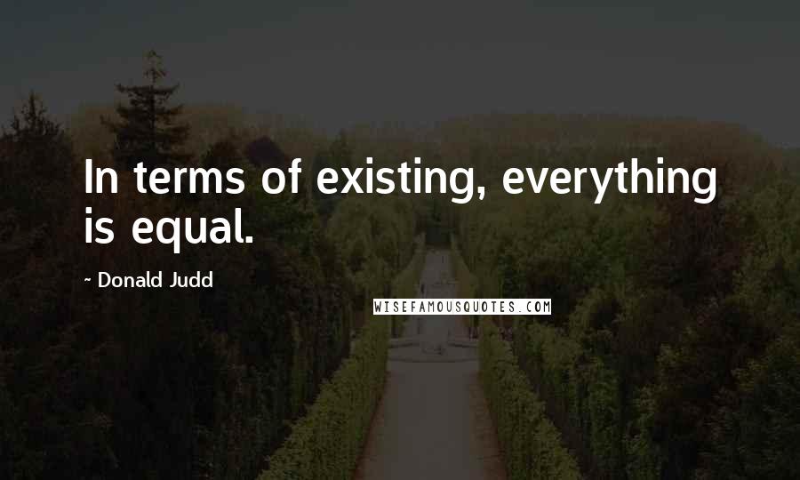 Donald Judd Quotes: In terms of existing, everything is equal.