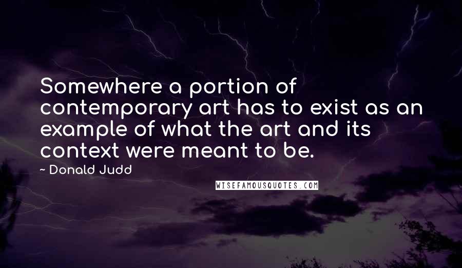 Donald Judd Quotes: Somewhere a portion of contemporary art has to exist as an example of what the art and its context were meant to be.